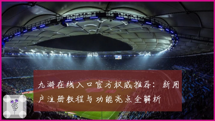 九游在线入口官方权威推荐：新用户注册教程与功能亮点全解析