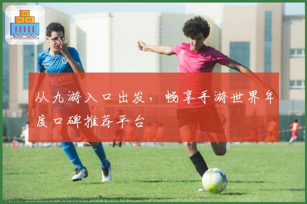 从九游入口出发，畅享手游世界年度口碑推荐平台