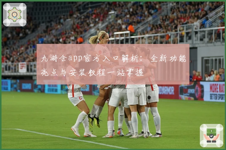 九游会app官方入口解析:全新功能亮点与安装教程一站掌握