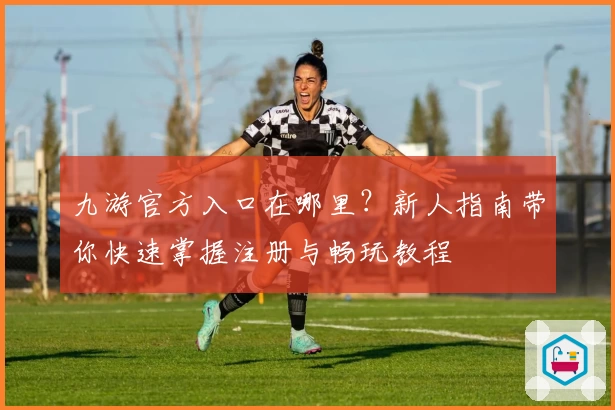 九游官方入口在哪里？新人指南带你快速掌握注册与畅玩教程