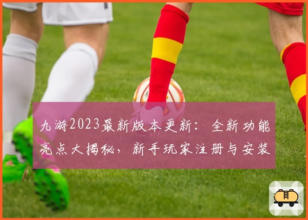 九游2023最新版本更新：全新功能亮点大揭秘，新手玩家注册与安装教程详解