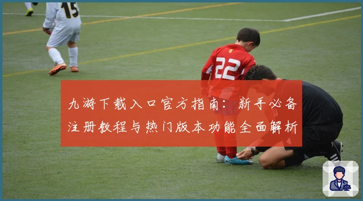 九游下载入口官方指南：新手必备注册教程与热门版本功能全面解析