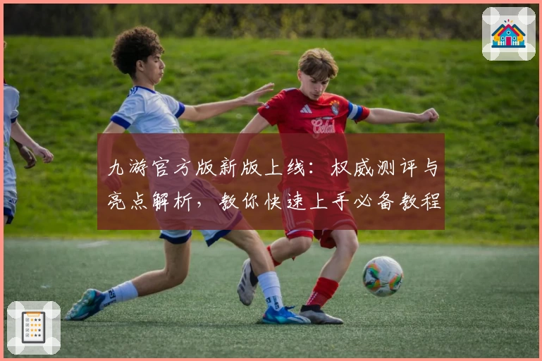 九游官方版新版上线：权威测评与亮点解析，教你快速上手必备教程