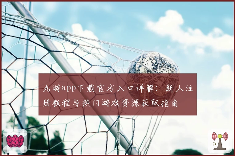 九游app下载官方入口详解：新人注册教程与热门游戏资源获取指南