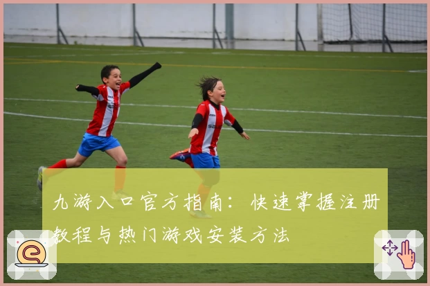 九游入口官方指南：快速掌握注册教程与热门游戏安装方法