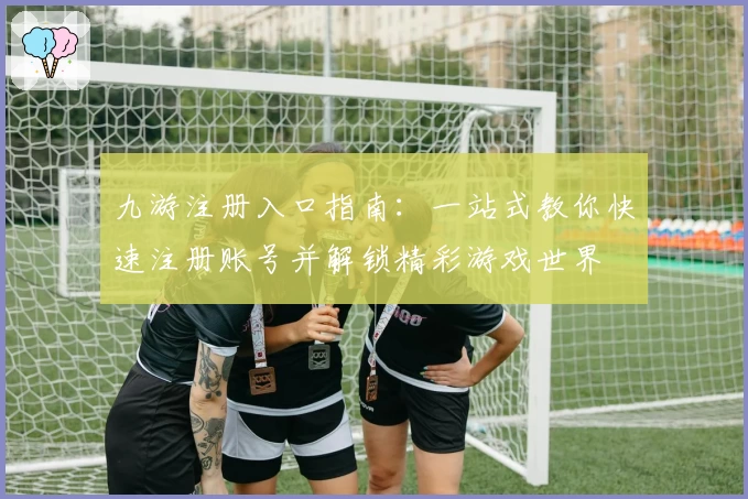 九游注册入口指南：一站式教你快速注册账号并解锁精彩游戏世界