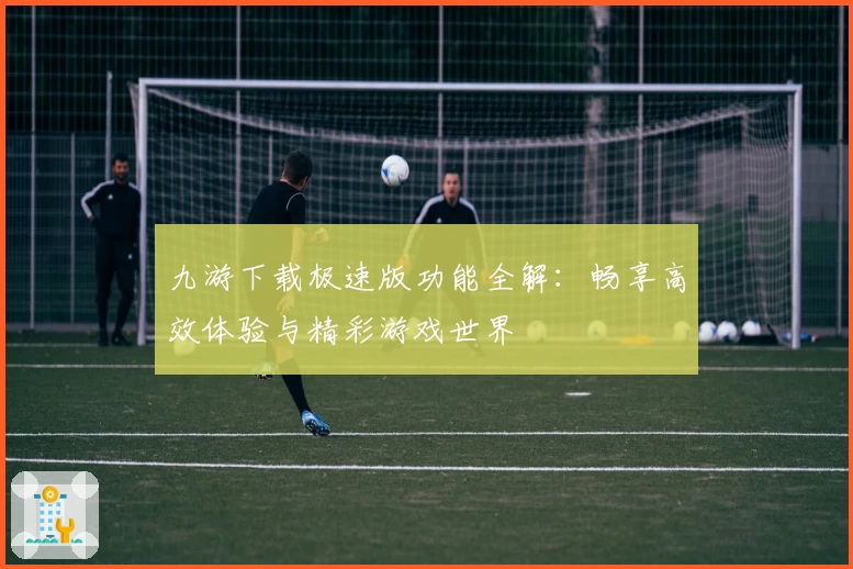 九游下载极速版功能全解：畅享高效体验与精彩游戏世界