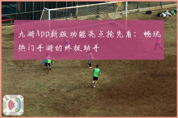九游App新版功能亮点抢先看：畅玩热门手游的终极助手