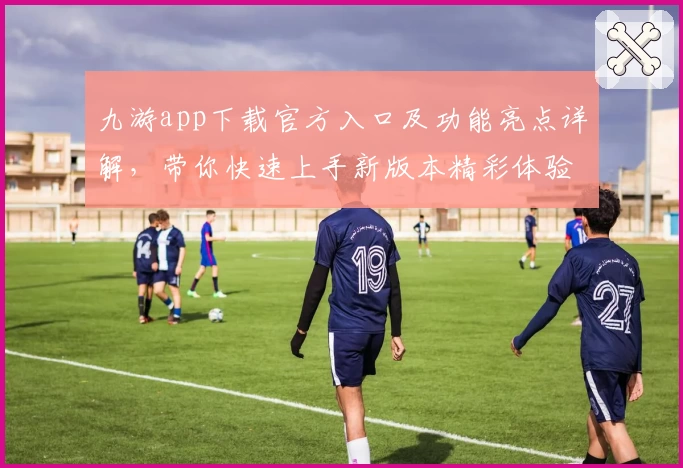 九游app下载官方入口及功能亮点详解,带你快速上手新版本精彩体验