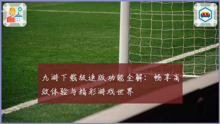 九游下载极速版功能全解：畅享高效体验与精彩游戏世界