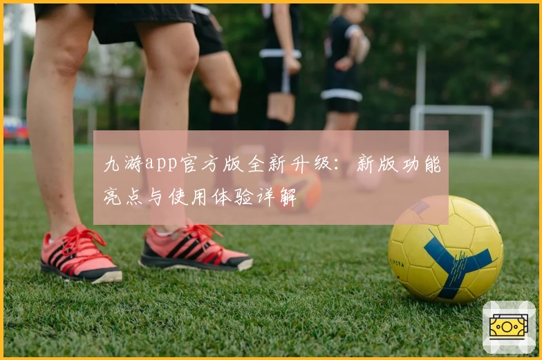 九游app官方版全新升级：新版功能亮点与使用体验详解