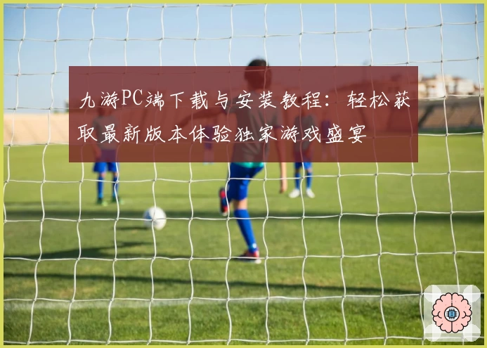 九游PC端下载与安装教程：轻松获取最新版本体验独家游戏盛宴