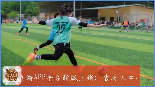 九游APP平台新版上线：官方入口、功能亮点及新人注册指南详解