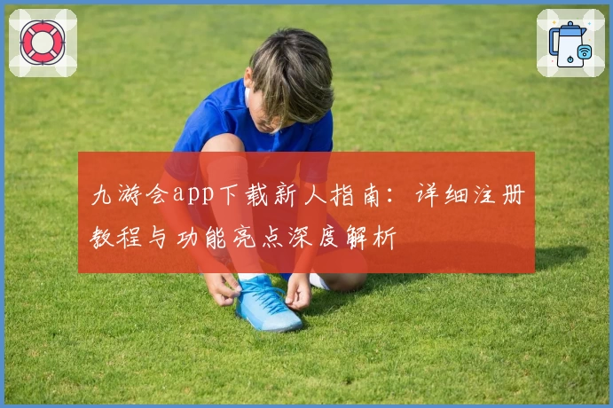 九游会app下载新人指南：详细注册教程与功能亮点深度解析