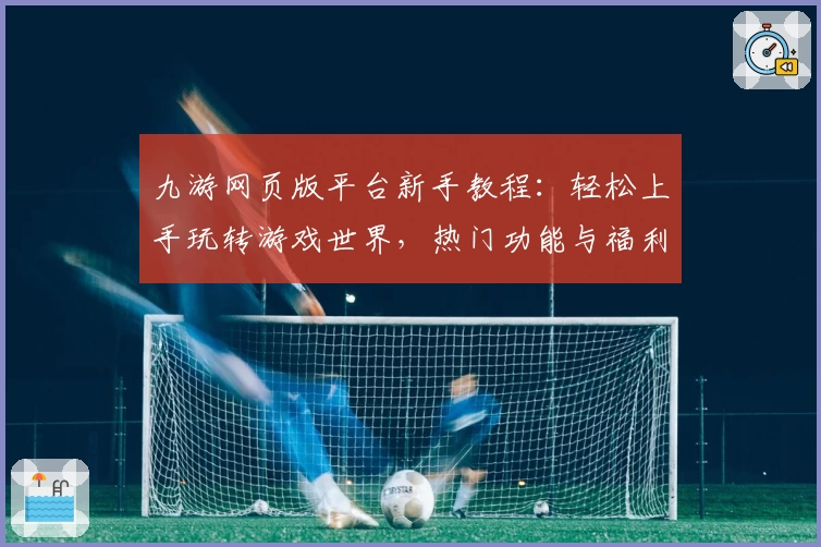 九游网页版平台新手教程：轻松上手玩转游戏世界，热门功能与福利一站解锁！