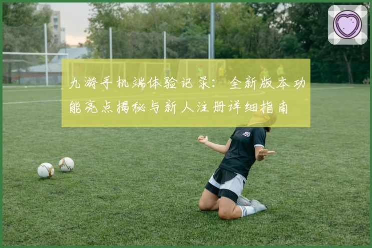 九游手机端体验记录：全新版本功能亮点揭秘与新人注册详细指南