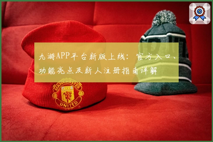 九游APP平台新版上线:官方入口、功能亮点及新人注册指南详解