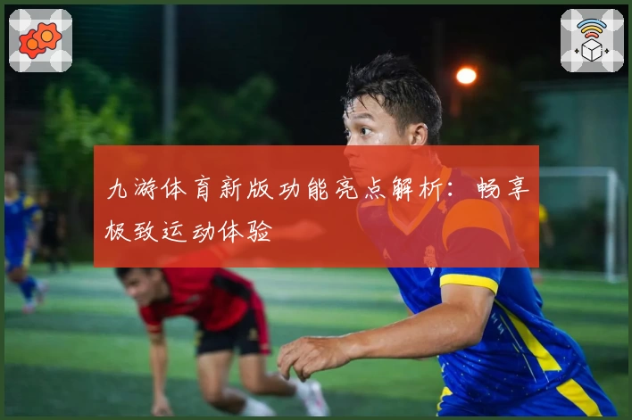 九游体育新版功能亮点解析：畅享极致运动体验