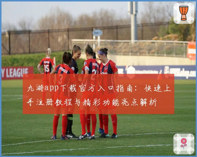 九游app下载官方入口指南：快速上手注册教程与精彩功能亮点解析