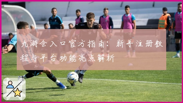 九游会入口官方指南：新手注册教程与平台功能亮点解析