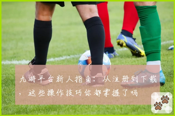 九游平台新人指南：从注册到下载，这些操作技巧你都掌握了吗
