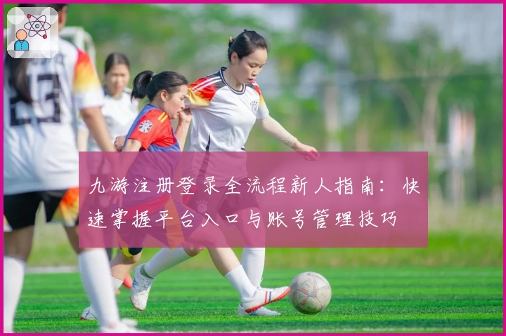 九游注册登录全流程新人指南：快速掌握平台入口与账号管理技巧