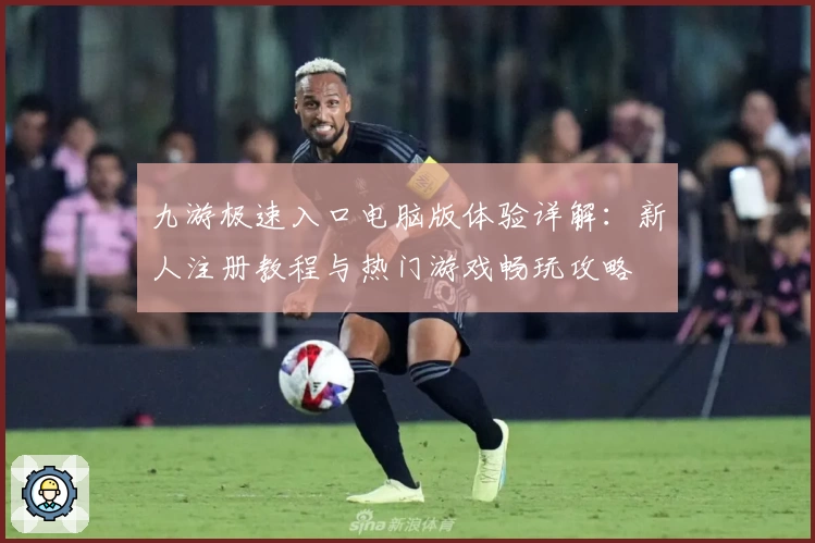 九游极速入口电脑版体验详解:新人注册教程与热门游戏畅玩攻略