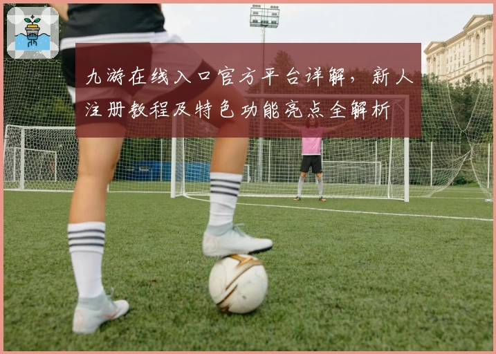 九游在线入口官方平台详解,新人注册教程及特色功能亮点全解析
