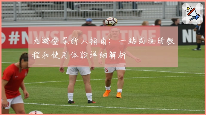 九游登录新人指南：一站式注册教程和使用体验详细解析