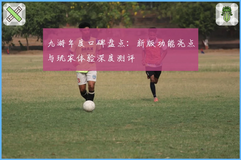 九游年度口碑盘点：新版功能亮点与玩家体验深度测评