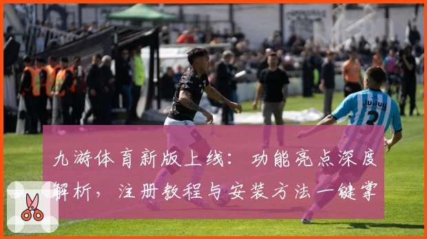 九游体育新版上线：功能亮点深度解析，注册教程与安装方法一键掌握