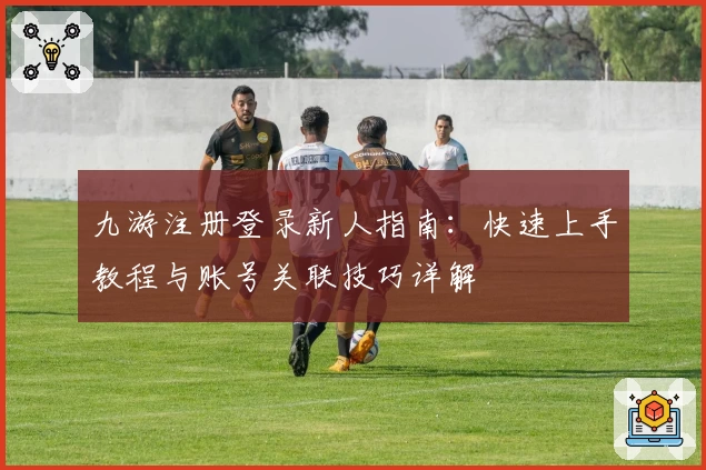九游注册登录新人指南：快速上手教程与账号关联技巧详解