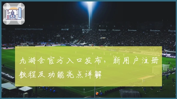 九游会官方入口发布,新用户注册教程及功能亮点详解